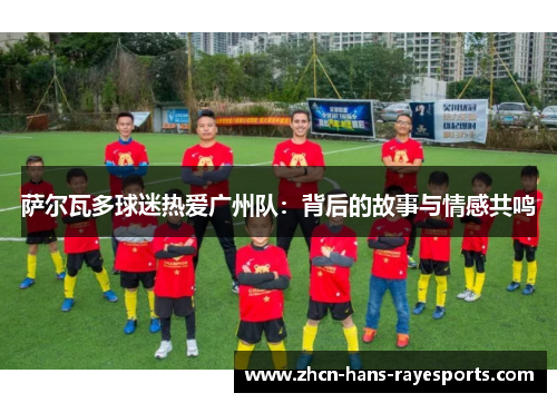 萨尔瓦多球迷热爱广州队:背后的故事与情感共鸣 萨尔瓦多球迷热爱广州队:背后的故事与情感共鸣