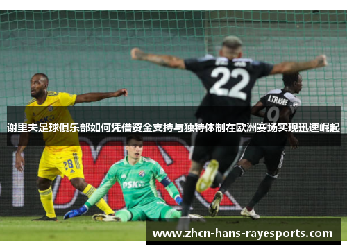谢里夫足球俱乐部如何凭借资金支持与独特体制在欧洲赛场实现迅速崛起 谢里夫足球俱乐部如何凭借资金支持与独特体制在欧洲赛场实现迅速崛起