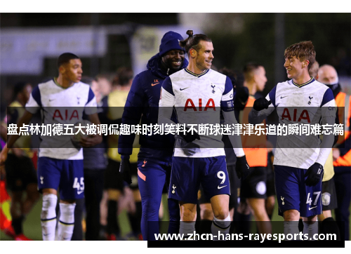 盘点林加德五大被调侃趣味时刻笑料不断球迷津津乐道的瞬间难忘篇 盘点林加德五大被调侃趣味时刻笑料不断球迷津津乐道的瞬间难忘篇