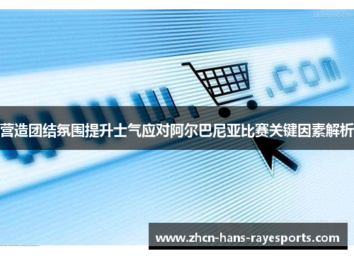 营造团结氛围提升士气应对阿尔巴尼亚比赛关键因素解析 营造团结氛围提升士气应对阿尔巴尼亚比赛关键因素解析