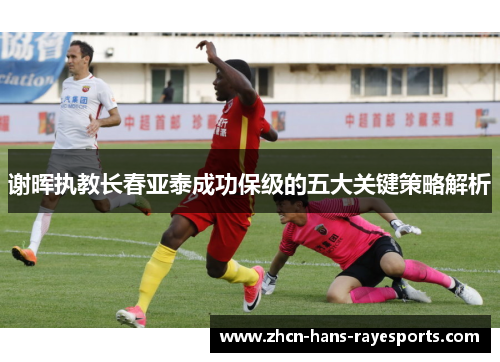 谢晖执教长春亚泰成功保级的五大关键策略解析 谢晖执教长春亚泰成功保级的五大关键策略解析