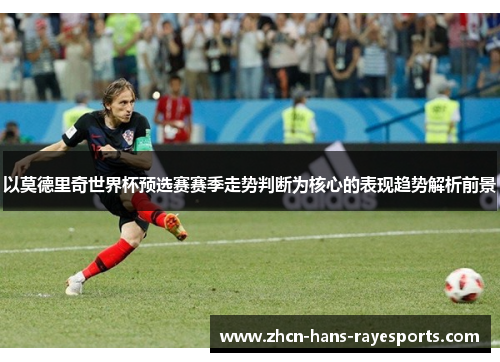 以莫德里奇世界杯预选赛赛季走势判断为核心的表现趋势解析前景