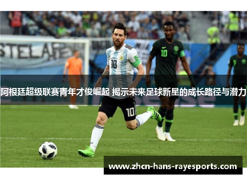 阿根廷超级联赛青年才俊崛起 揭示未来足球新星的成长路径与潜力 阿根廷超级联赛青年才俊崛起 揭示未来足球新星的成长路径与潜力
